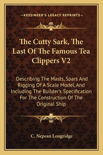 The Cutty Sark, The Last Of The Famous Tea Clippers V2: Describing The Masts, Spars And Rigging Of A Scale Model, And Including The Builder's Specification For The Construction Of The Original Ship