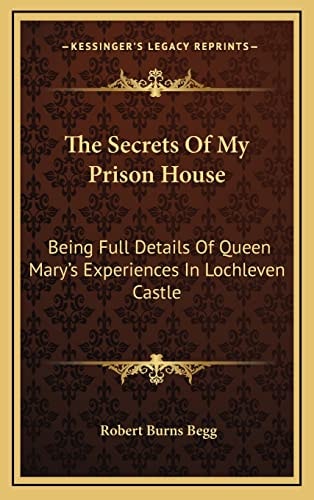 The Secrets Of My Prison House: Being Full Details Of Queen Mary's Experiences In Lochleven Castle
