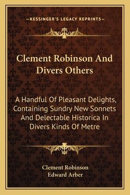 Clement Robinson And Divers Others: A Handful Of Pleasant Delights, Containing Sundry New Sonnets And Delectable Historica In Divers Kinds Of Metre