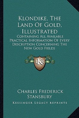 Klondike, The Land Of Gold, Illustrated: Containing All Available Practical Information Of Every Description Concerning The New Gold Fields