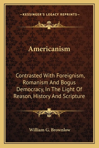 Americanism: Contrasted With Foreignism, Romanism And Bogus Democracy, In The Light Of Reason, History And Scripture