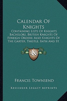 Calendar Of Knights: Containing Lists Of Knights Bachelors, British Knights Of Foreign Orders; Also Knights Of The Garter, Thistle, Bath And St. Patrick