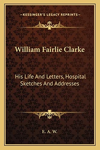 William Fairlie Clarke: His Life And Letters, Hospital Sketches And Addresses