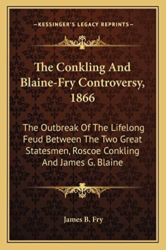 The Conkling And Blaine-Fry Controversy, 1866: The Outbreak Of The Lifelong Feud Between The Two Great Statesmen, Roscoe Conkling And James G. Blaine