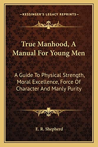 True Manhood, A Manual For Young Men: A Guide To Physical Strength, Moral Excellence, Force Of Character And Manly Purity