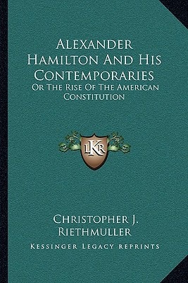Alexander Hamilton And His Contemporaries: Or The Rise Of The American Constitution