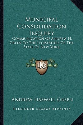 Municipal Consolidation Inquiry: Communication Of Andrew H. Green To The Legislature Of The State Of New York