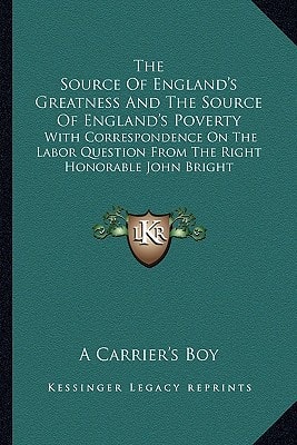 The Source Of England's Greatness And The Source Of England's Poverty: With Correspondence On The Labor Question From The Right Honorable John Bright