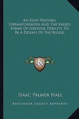 An Essay Proving Spermatorrhoea And The Varied Forms Of Nervous Debility, To Be A Disease Of The Blood