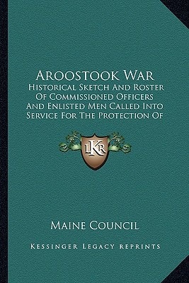 Aroostook War: Historical Sketch And Roster Of Commissioned Officers And Enlisted Men Called Into Service For The Protection Of The Northeastern Frontier Of Maine, From February To May 1839
