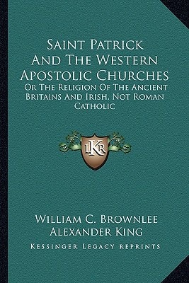 Saint Patrick And The Western Apostolic Churches: Or The Religion Of The Ancient Britains And Irish, Not Roman Catholic