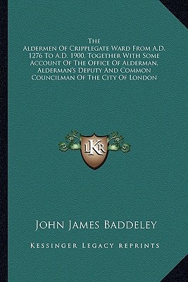 The Aldermen Of Cripplegate Ward From A.D. 1276 To A.D. 1900, Together With Some Account Of The Office Of Alderman, Alderman's Deputy And Common Councilman Of The City Of London