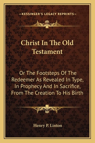 Christ In The Old Testament: Or The Footsteps Of The Redeemer As Revealed In Type, In Prophecy And In Sacrifice, From The Creation To His Birth