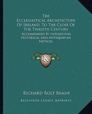 The Ecclesiastical Architecture Of Ireland, To The Close Of The Twelfth Century: Accompanied By Interesting Historical And Antiquarian Notices