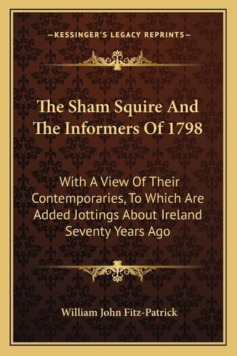 The Sham Squire And The Informers Of 1798: With A View Of Their Contemporaries, To Which Are Added Jottings About Ireland Seventy Years Ago