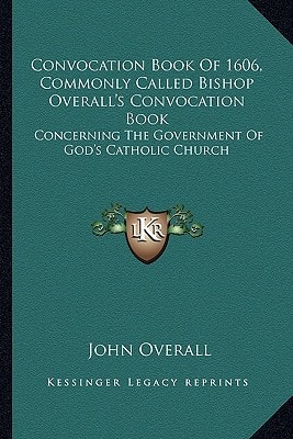 Convocation Book Of 1606, Commonly Called Bishop Overall's Convocation Book: Concerning The Government Of God's Catholic Church