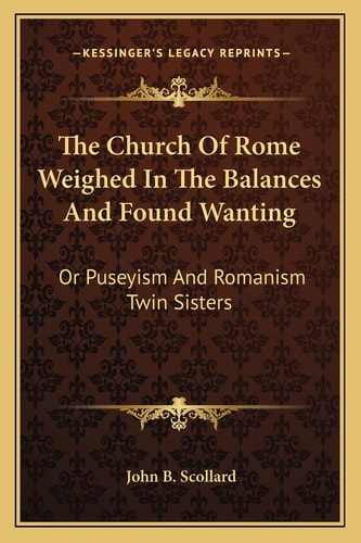 The Church Of Rome Weighed In The Balances And Found Wanting: Or Puseyism And Romanism Twin Sisters