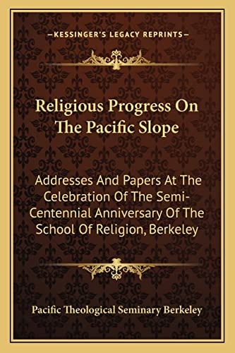 Religious Progress On The Pacific Slope: Addresses And Papers At The Celebration Of The Semi-Centennial Anniversary Of The School Of Religion, Berkeley