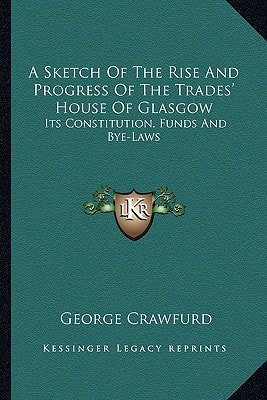 A Sketch Of The Rise And Progress Of The Trades' House Of Glasgow: Its Constitution, Funds And Bye-Laws