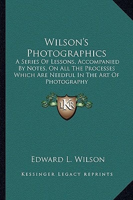 Wilson's Photographics: A Series Of Lessons, Accompanied By Notes, On All The Processes Which Are Needful In The Art Of Photography