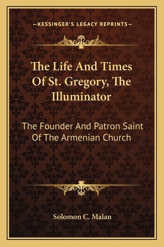 The Life And Times Of St. Gregory, The Illuminator: The Founder And Patron Saint Of The Armenian Church