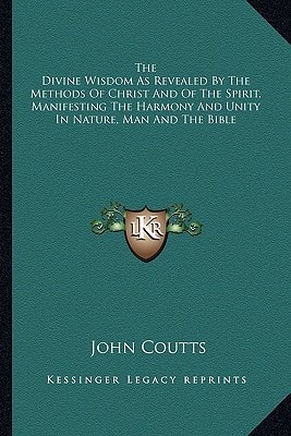 The Divine Wisdom As Revealed By The Methods Of Christ And Of The Spirit, Manifesting The Harmony And Unity In Nature, Man And The Bible