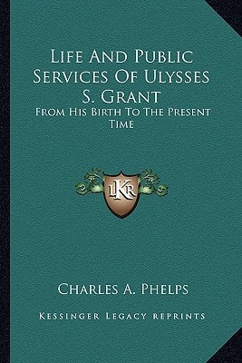 Life And Public Services Of Ulysses S. Grant: From His Birth To The Present Time