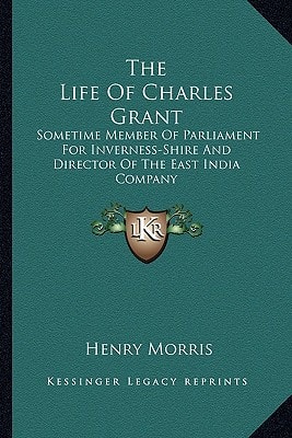 The Life of Charles Grant: Sometime Member of Parliament for Inverness-Shire and Director of the East India Company