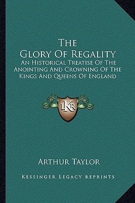 The Glory Of Regality: An Historical Treatise Of The Anointing And Crowning Of The Kings And Queens Of England