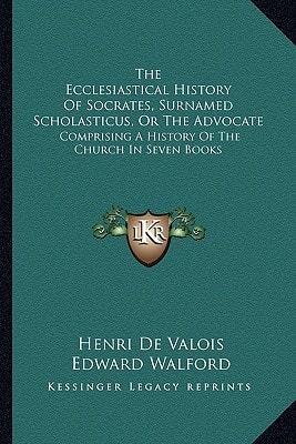 The Ecclesiastical History Of Socrates, Surnamed Scholasticus, Or The Advocate: Comprising A History Of The Church In Seven Books