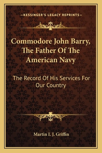 Commodore John Barry, The Father Of The American Navy: The Record Of His Services For Our Country