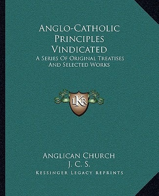 Anglo-Catholic Principles Vindicated: A Series Of Original Treatises And Selected Works