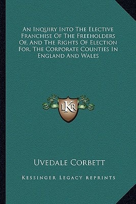An Inquiry Into The Elective Franchise Of The Freeholders Of, And The Rights Of Election For, The Corporate Counties In England And Wales