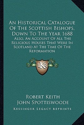 An Historical Catalogue Of The Scottish Bishops, Down To The Year 1688: Also, An Account Of All The Religious Houses That Were In Scotland At The Time Of The Reformation