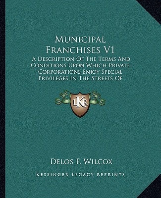 Municipal Franchises V1: A Description Of The Terms And Conditions Upon Which Private Corporations Enjoy Special Privileges In The Streets Of American Cities