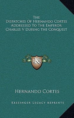 The Dispatches Of Hernando Cortes Addressed To The Emperor Charles V During the Conquest