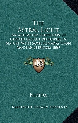 The Astral Light: An Attempted Exposition of Certain Occult Principles in Nature With Some Remarks Upon Modern Spiritism 1889