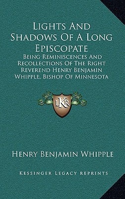 Lights And Shadows Of A Long Episcopate: Being Reminiscences And Recollections Of The Right Reverend Henry Benjamin Whipple, Bishop Of Minnesota