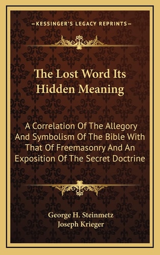 The Lost Word Its Hidden Meaning: A Correlation Of The Allegory And Symbolism Of The Bible With That Of Freemasonry And An Exposition Of The Secret Doctrine