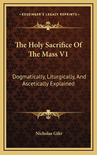 The Holy Sacrifice Of The Mass V1: Dogmatically, Liturgically, And Ascetically Explained