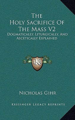 The Holy Sacrifice Of The Mass V2: Dogmatically, Liturgically, And Ascetically Explained