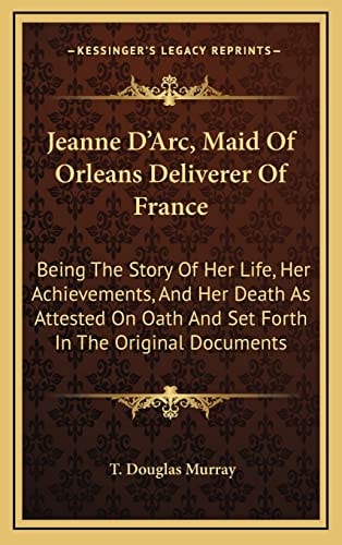 Jeanne D'Arc, Maid Of Orleans Deliverer Of France: Being The Story Of Her Life, Her Achievements, And Her Death As Attested On Oath And Set Forth In The Original Documents