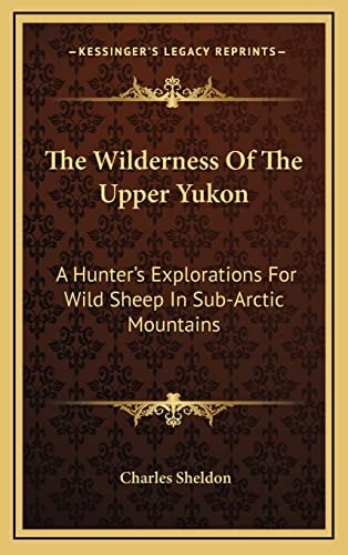 The Wilderness Of The Upper Yukon: A Hunter's Explorations For Wild Sheep In Sub-Arctic Mountains