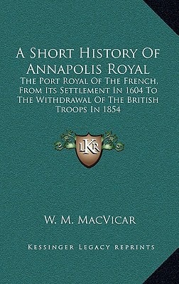 A Short History Of Annapolis Royal: The Port Royal Of The French, From Its Settlement In 1604 To The Withdrawal Of The British Troops In 1854