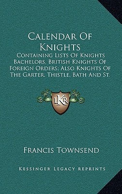 Calendar Of Knights: Containing Lists Of Knights Bachelors, British Knights Of Foreign Orders; Also Knights Of The Garter, Thistle, Bath And St. Patrick