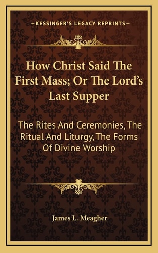 How Christ Said The First Mass; Or The Lord's Last Supper: The Rites And Ceremonies, The Ritual And Liturgy, The Forms Of Divine Worship