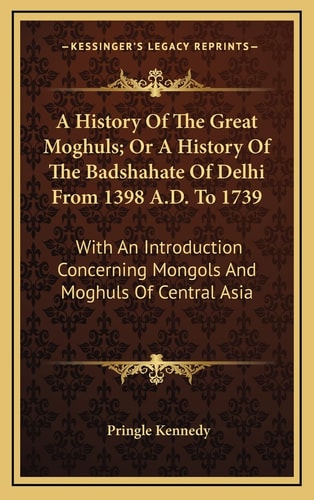 A History Of The Great Moghuls; Or A History Of The Badshahate Of Delhi From 1398 A.D. To 1739: With An Introduction Concerning Mongols And Moghuls Of Central Asia