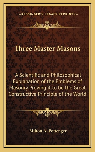 Three Master Masons: A Scientific and Philosophical Explanation of the Emblems of Masonry Proving it to be the Great Constructive Principle of the World