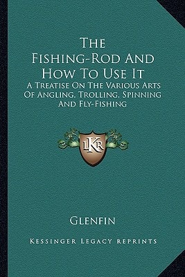 The Fishing-Rod And How To Use It: A Treatise On The Various Arts Of Angling, Trolling, Spinning And Fly-Fishing
