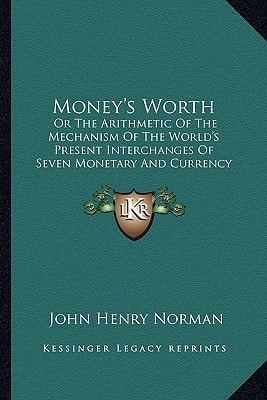 Money's Worth: Or The Arithmetic Of The Mechanism Of The World's Present Interchanges Of Seven Monetary And Currency Intermediaries